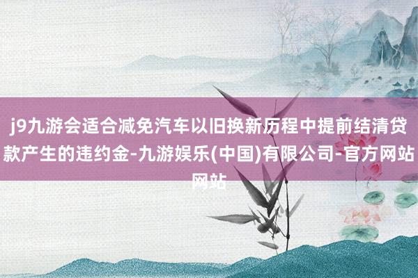 j9九游会适合减免汽车以旧换新历程中提前结清贷款产生的违约金-九游娱乐(中国)有限公司-官方网站