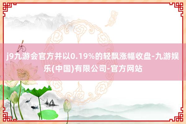 j9九游会官方并以0.19%的轻飘涨幅收盘-九游娱乐(中国)有限公司-官方网站