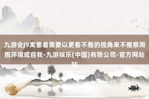 九游会J9寓意着需要以更客不雅的视角来不雅察周围环境或自我-九游娱乐(中国)有限公司-官方网站