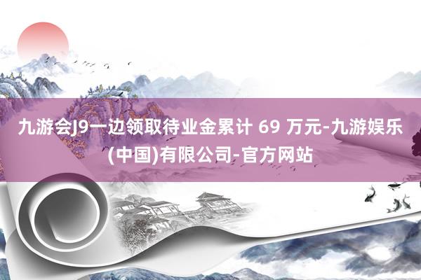 九游会J9一边领取待业金累计 69 万元-九游娱乐(中国)有限公司-官方网站