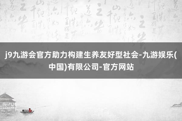 j9九游会官方助力构建生养友好型社会-九游娱乐(中国)有限公司-官方网站