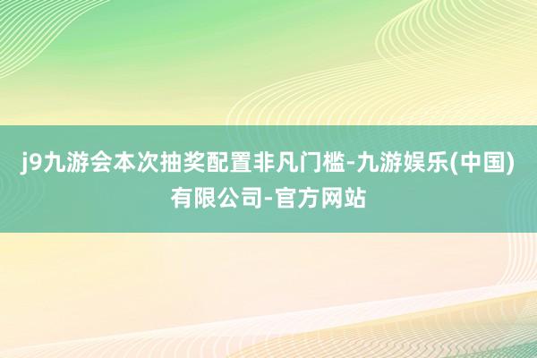 j9九游会本次抽奖配置非凡门槛-九游娱乐(中国)有限公司-官方网站