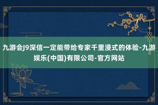 九游会J9深信一定能带给专家千里浸式的体验-九游娱乐(中国)有限公司-官方网站