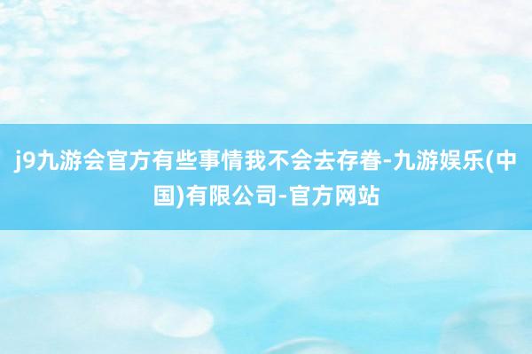 j9九游会官方有些事情我不会去存眷-九游娱乐(中国)有限公司-官方网站