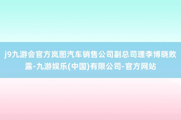 j9九游会官方岚图汽车销售公司副总司理李博晓败露-九游娱乐(中国)有限公司-官方网站