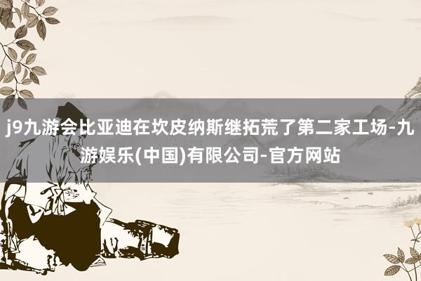 j9九游会比亚迪在坎皮纳斯继拓荒了第二家工场-九游娱乐(中国)有限公司-官方网站