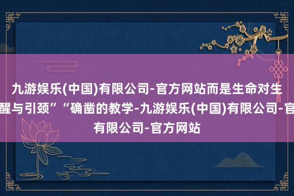 九游娱乐(中国)有限公司-官方网站而是生命对生命的叫醒与引颈”“确凿的教学-九游娱乐(中国)有限公司-官方网站