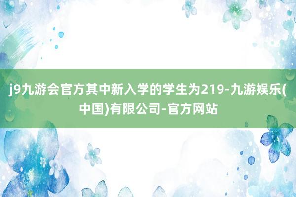 j9九游会官方其中新入学的学生为219-九游娱乐(中国)有限公司-官方网站