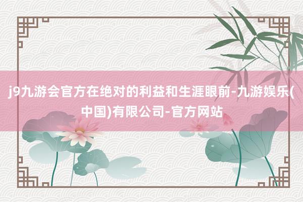 j9九游会官方在绝对的利益和生涯眼前-九游娱乐(中国)有限公司-官方网站