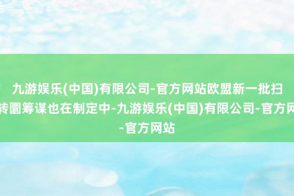 九游娱乐(中国)有限公司-官方网站欧盟新一批扫视转圜筹谋也在制定中-九游娱乐(中国)有限公司-官方网站