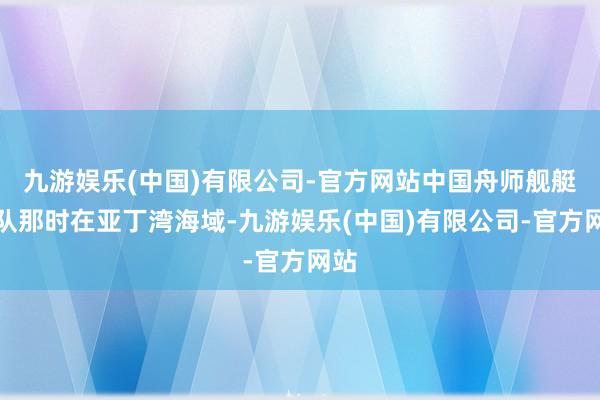 九游娱乐(中国)有限公司-官方网站中国舟师舰艇编队那时在亚丁湾海域-九游娱乐(中国)有限公司-官方网站
