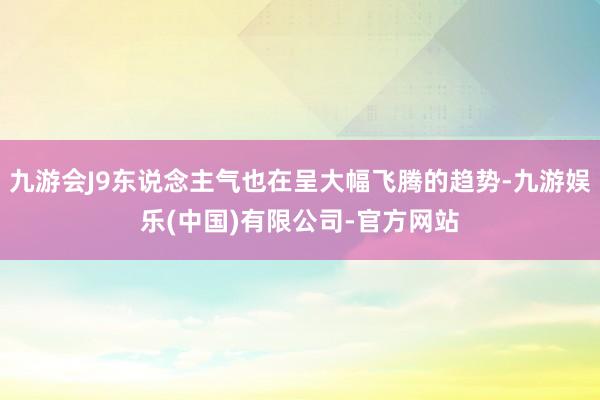 九游会J9东说念主气也在呈大幅飞腾的趋势-九游娱乐(中国)有限公司-官方网站