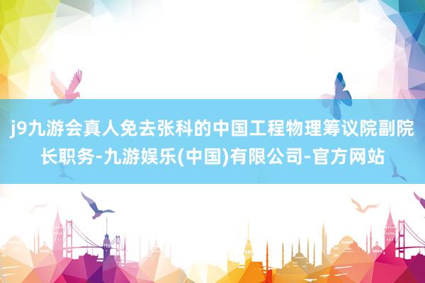 j9九游会真人免去张科的中国工程物理筹议院副院长职务-九游娱乐(中国)有限公司-官方网站