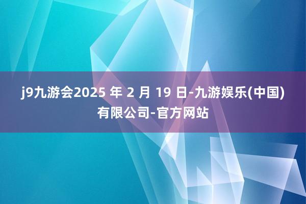 j9九游会2025 年 2 月 19 日-九游娱乐(中国)有限公司-官方网站