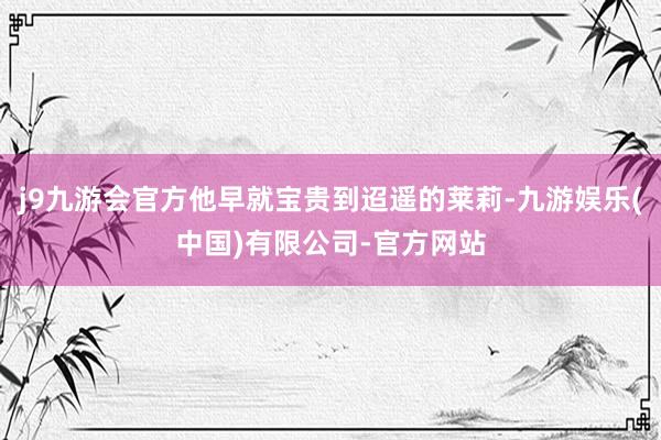 j9九游会官方他早就宝贵到迢遥的莱莉-九游娱乐(中国)有限公司-官方网站