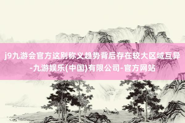 j9九游会官方这别称义趋势背后存在较大区域互异-九游娱乐(中国)有限公司-官方网站