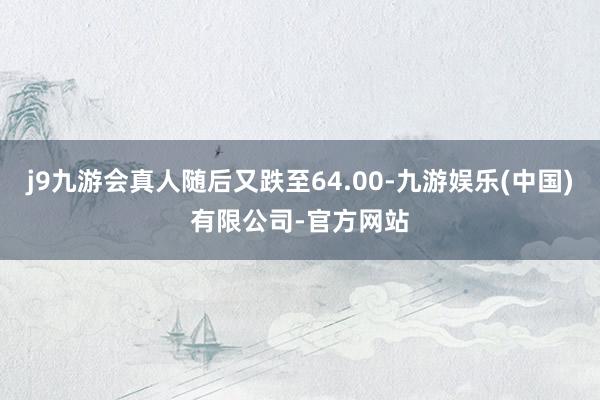 j9九游会真人随后又跌至64.00-九游娱乐(中国)有限公司-官方网站
