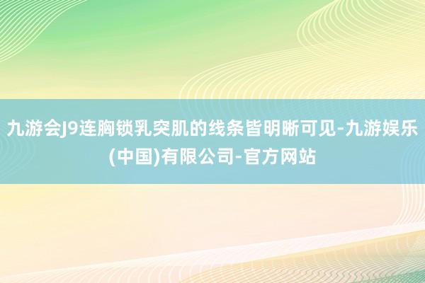 九游会J9连胸锁乳突肌的线条皆明晰可见-九游娱乐(中国)有限公司-官方网站
