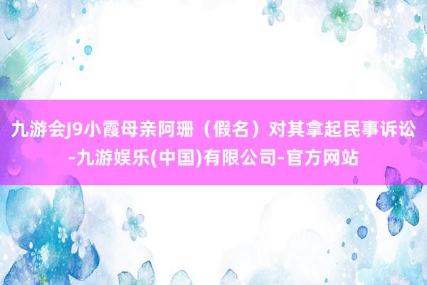 九游会J9小霞母亲阿珊（假名）对其拿起民事诉讼-九游娱乐(中国)有限公司-官方网站