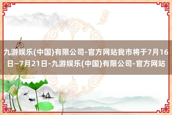 九游娱乐(中国)有限公司-官方网站我市将于7月16日—7月21日-九游娱乐(中国)有限公司-官方网站