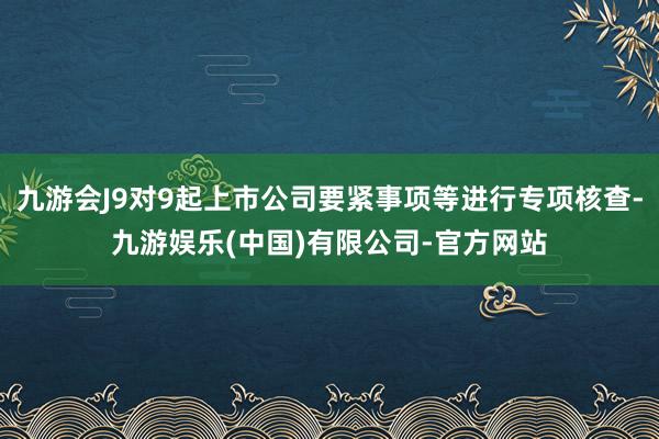 九游会J9对9起上市公司要紧事项等进行专项核查-九游娱乐(中国)有限公司-官方网站