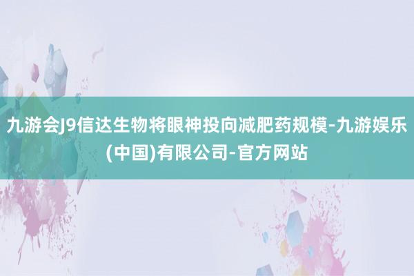 九游会J9信达生物将眼神投向减肥药规模-九游娱乐(中国)有限公司-官方网站