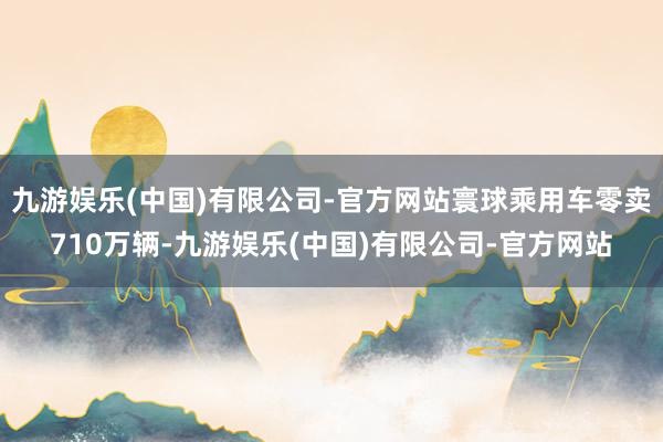 九游娱乐(中国)有限公司-官方网站寰球乘用车零卖710万辆-九游娱乐(中国)有限公司-官方网站