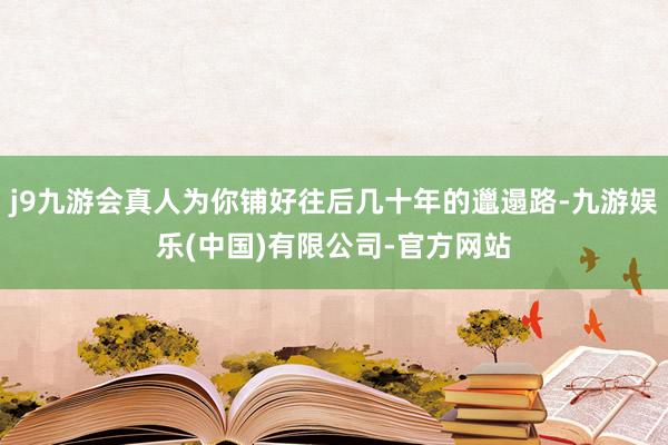 j9九游会真人为你铺好往后几十年的邋遢路-九游娱乐(中国)有限公司-官方网站
