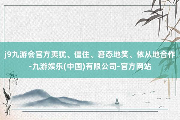 j9九游会官方夷犹、僵住、窘态地笑、依从地合作-九游娱乐(中国)有限公司-官方网站