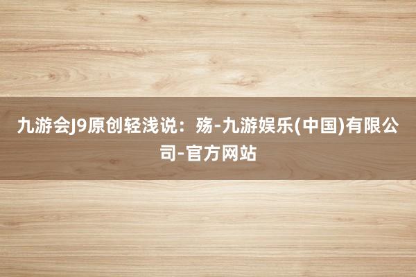 九游会J9原创轻浅说：殇-九游娱乐(中国)有限公司-官方网站