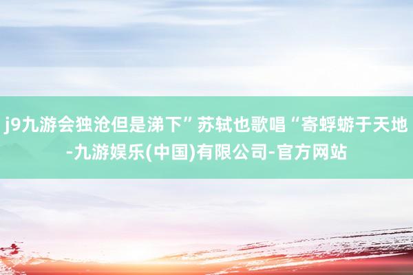 j9九游会独沧但是涕下”苏轼也歌唱“寄蜉蝣于天地-九游娱乐(中国)有限公司-官方网站