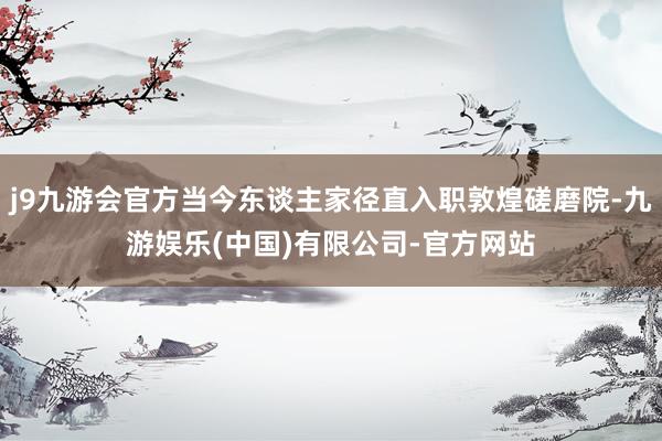 j9九游会官方当今东谈主家径直入职敦煌磋磨院-九游娱乐(中国)有限公司-官方网站