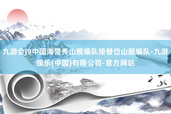 九游会J9中国海警秀山舰编队接替岱山舰编队-九游娱乐(中国)有限公司-官方网站