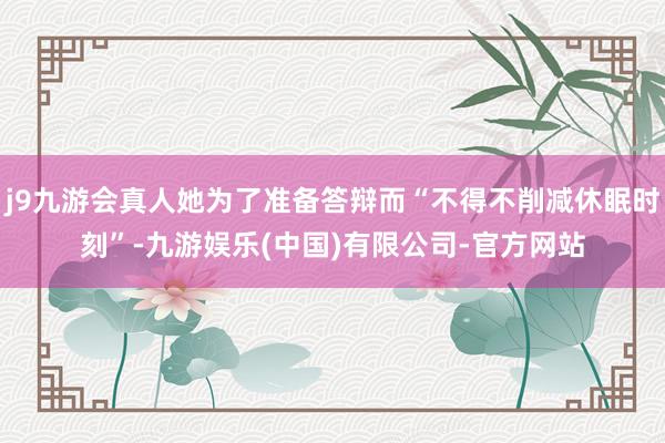 j9九游会真人她为了准备答辩而“不得不削减休眠时刻”-九游娱乐(中国)有限公司-官方网站