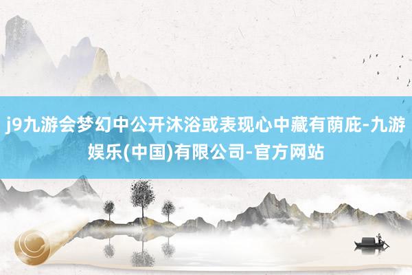 j9九游会梦幻中公开沐浴或表现心中藏有荫庇-九游娱乐(中国)有限公司-官方网站