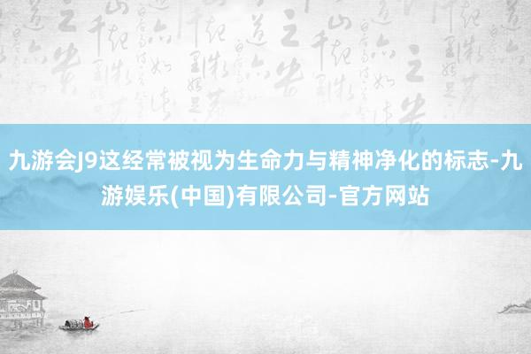 九游会J9这经常被视为生命力与精神净化的标志-九游娱乐(中国)有限公司-官方网站