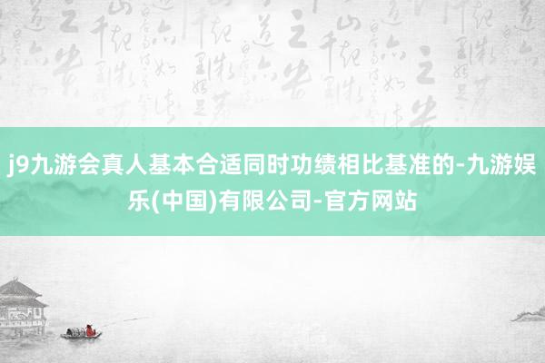 j9九游会真人基本合适同时功绩相比基准的-九游娱乐(中国)有限公司-官方网站