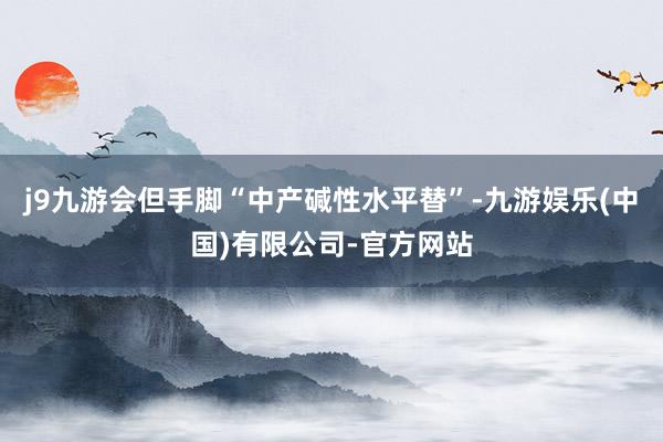 j9九游会但手脚“中产碱性水平替”-九游娱乐(中国)有限公司-官方网站