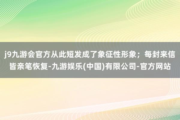 j9九游会官方从此短发成了象征性形象;每封来信皆亲笔恢复-九游娱乐(中国)有限公司-官方网站