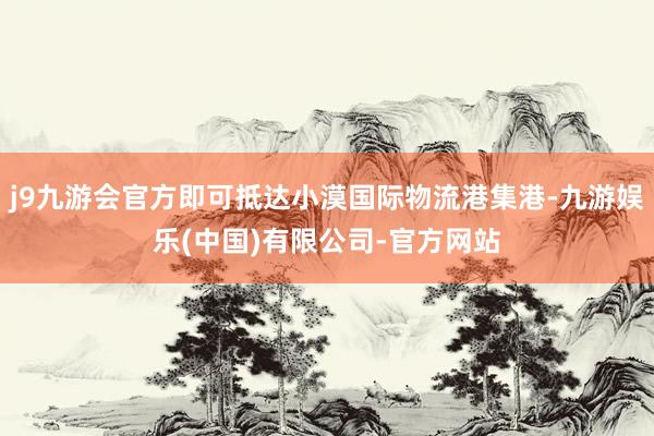 j9九游会官方即可抵达小漠国际物流港集港-九游娱乐(中国)有限公司-官方网站