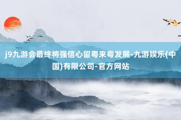 j9九游会最终将强信心留粤来粤发展-九游娱乐(中国)有限公司-官方网站