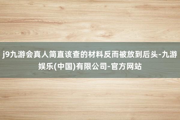 j9九游会真人简直该查的材料反而被放到后头-九游娱乐(中国)有限公司-官方网站