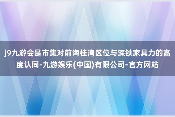 j9九游会是市集对前海桂湾区位与深铁家具力的高度认同-九游娱乐(中国)有限公司-官方网站