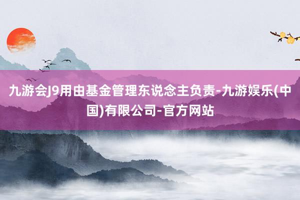 九游会J9用由基金管理东说念主负责-九游娱乐(中国)有限公司-官方网站