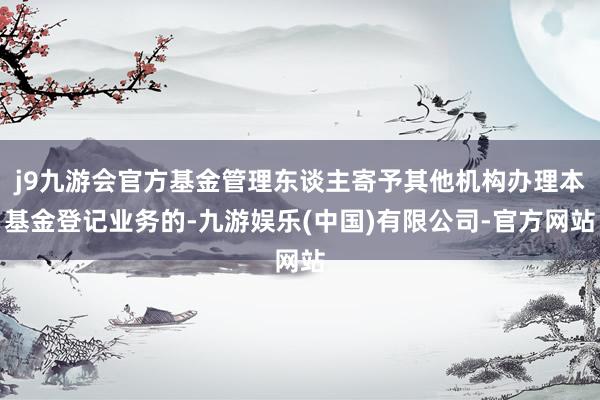 j9九游会官方基金管理东谈主寄予其他机构办理本基金登记业务的-九游娱乐(中国)有限公司-官方网站