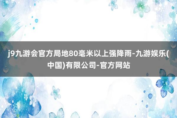 j9九游会官方局地80毫米以上强降雨-九游娱乐(中国)有限公司-官方网站