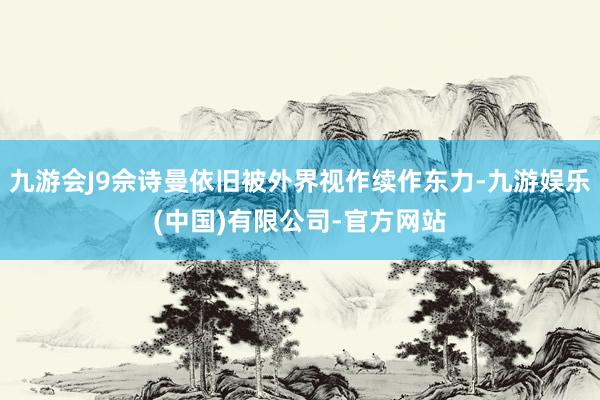 九游会J9佘诗曼依旧被外界视作续作东力-九游娱乐(中国)有限公司-官方网站