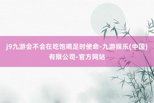 j9九游会不会在吃饱喝足时使命-九游娱乐(中国)有限公司-官方网站
