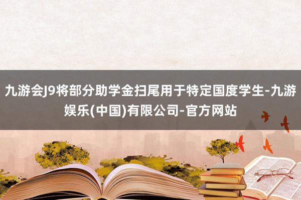 九游会J9将部分助学金扫尾用于特定国度学生-九游娱乐(中国)有限公司-官方网站