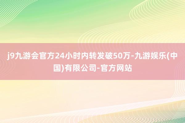 j9九游会官方24小时内转发破50万-九游娱乐(中国)有限公司-官方网站